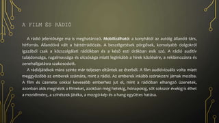 A FILM ÉS RÁDIÓ
A rádió jelentősége ma is meghatározó. Mobilizálható: a konyhától az autóig állandó társ,
hírforrás. Állandóvá vált a háttérrádiózás. A beszélgetések pörgősek, komolyabb dolgokról
igazából csak a közszolgálati rádiókban és a késő esti órákban esik szó. A rádió auditív
tulajdonsága, rugalmassága és olcsósága miatt leginkább a hírek közlésére, a reklámozásra és
zenehallgatásra szakosodott.
A rádiójátékok mára szinte már teljesen eltűntek az éterből. A film audióvizuális volta miatt
meggyőzőbb az emberek számára, mint a rádió. Az emberek inkább szórakozni járnak moziba.
A film és üzenete sokkal kevesebb emberhez jut el, mint a rádióban elhangzó üzenetek,
azonban akik megnézik a filmeket, azokban még hetekig, hónapokig, sőt sokszor évekig is élhet
a moziélmény, a színészek játéka, a mozgó-kép és a hang együttes hatása.
 