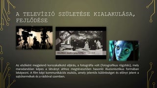 A TELEVÍZIÓ SZÜLETÉSE KIALAKULÁSA,
FEJLŐDÉSE
Az elsőként megjelenő korszakalkotó eljárás, a fotográfia volt (fotografikus rögzítés), mely
maradandóan képes a látványt ahhoz megtévesztően hasonló illuzionisztikus formában
leképezni. A film képi kommunikációs eszköz, amely jelentős különbséget és előnyt jelent a
sajtótermékek és a rádióval szemben.
 