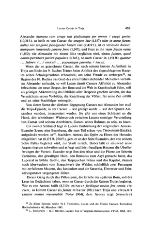 Lucans Caesar in Troja                                  469

Alexander humana cum strage ruit gladiumque per omnes / exegit gentes
(10,31f.), so heiBt es von Caesar dat stragem late (1,157) oder in arma furens
nullas nisi sanguine fuso/gaudet habere vias (2,439 f.), ist er versessen darauf,
                     ferro (1,147),und freutes ihn viamfecisse ruina
               parcere
numquamtemerando
(1,150); wie Alexander mit einem Blitz verglichen wird, einem fulmen, quod
omnis/percuteret pariter populos (10,34f.), so auch Caesar in 1,151ff.: qualiter
... fulmen /... / emicuit ... populosque paventes / terruit.
    Wenn der so gezeichnete Caesar, der nach seinem kurzen Aufenthalt in
Troja am Ende des 9. Buches Tranen beim Anblick des abgeschlagenen Haup-
tes seines Schwiegersohnes erheuchelt, um seine Freude zu verbergen28, zu
Beginn des 10. Buches das Grab des allen freiheitsliebenden Menschen verhaf3-
ten Alexander aufsucht, so will Lucan damit Caesars Affinitat zu Alexander
beleuchten: der neue Despot, der Rom und die Welt in Knechtschaft fuhrt, soll
als geistiger Abkommling des Urbildes aller Despotie gesehen werden, der das
 Vermachtnis seines Vorbildes, die Knechtung der Volker, fur seine Zeit erfullt
 und an seine Nachfolger weitergibt.
     Von dieser Szene der direkten Begegnung Caesars mit Alexander her mul3
 die Troja-Episode, in der Caesar - wie gezeigt wurde - auf den Spuren Ale-
 xanders wandert, interpretiert werden. Sie gibt uns einen Schlussel an die
 Hand, den scheinbaren Widerspruch zwischen Lucans sonstiger Verurteilung
 von Caesar und seinem Anerbieten, Garant seines Ruhmes zu sein, zu losen.
     Ein zweiter Schlussel liegt in Lucans Umformung der vergilischen Aeneas-
 Euander-Szene, eine Beziehung, die zum Teil schon von THOMPSON-BRU1RE
 aufgedeckt worden ist29. Nachdem Aeneas das Opfer zu Ehren des Hercules
 mitgefeiert hat (8,172 ff. 276 ff.), geht er an der Seite Euanders, der von seinem
 Sohn Pallas begleitet wird, zur Stadt zuruck. Dabei laBt er staunend seine
 Augen ringsum schweifen und erfragt und hort freudigen Herzens die Uberlie-
 ferungen der Vorzeit. Euander zeigt ihm den Altar und die Pforte der Seherin
 Carmenta, den gewaltigen Hain, den Romulus zum Asyl gemacht hatte, das
 Lupercal in kuhler Grotte, den Tarpejischen Felsen und das Kapitol, damals
 noch uberwuchert vom Strauchwerk des Waldes; schlieB3lich           zwei Festungen
  mit zerfallenen Mauern, das Janiculum und die Saturnia, Uberreste und Erin-
  nerungsmaler vergangener Zeiten.
     Diesen Gang durch das Pallanteum, die Urzelle des spateren Rom, soll der
  Leser im Gedachtnis haben, wenn er Caesar durch die Ruinen Trojas begleitet.
  Wie es von Aeneas heiBt (8,310): miratur facilisque oculos fert omnia cir-
  cum, so kommt Caesar alsfamae mirator (961) nach Troja und circumit
  exustae nomen memorabile Troiae (964); dem Aeneas zeigt (monstrat

    28 Zu dieser Episode zuletzt H. J. TSCHIEDEL, Lucan und die Tranen Caesars, Eichstatter

 Hochschulreden 46, Munchen 1985.
    29
       L. THOMPSON - R.T. BRUIRE, Lucan's Use of Vergilian Reminiscence, CP 63, 1968, 16ff.
 