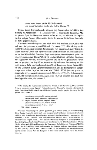 472                                         OTTOZWIERLEIN


                hisne salus rerum,felix his Sulla vocari,
                his meruit tumulum medio sibi tollere Campo35?
    Gerade durch den Nachdruck, mit dem sich Caesar selbst in 9,991 in Ver-
bindung zu Aeneas setzt - in Aeneaeque mei ... lares taucht das einzige Mal
im ganzen Epos der Name des Aeneas auf (AHL 221) - wird die Diskrepanz
zu dem wahren Aeneas offenkundig, der in der ganzen Troja-Szene bestandig
als Folie gegenwartig ist.
    An dieser Beurteilung darf uns auch nicht irre machen, dal3 Caesar von
sich sagt: dat pia tura nepos (996) und rite vocat (997). Rite, ?>kultgemaf3<<,
>>unter Beachtung der ublichen Zeremonien< ruft Caesar nach der Fiktion des
Lucan auch die Gotter von Verbrechenund die Eumeniden an, wenn der Dich-
ter vor der Schlacht bei Pharsalos fragt: at tu quos scelerum superos, quas rite
vo cas t i/Eumenidas, Caesar?(7,168 f.). Und er fahrt fort: >>Welchen  Damonen
des Stygischen Reiches, Unterweltsgreueln und in Nacht getauchten Furien
hast du geopfert, im Begriff, so unbarmherzig ruchlosen Bruderkrieg zu fuh-
ren?<< Impia bella sind es also nach dem Urteil Lucans, zu denen Caesar Got-
ter und Damonen durch Opferzeremonien ruft, und als Entfacher des Burger-
kriegs ist er selbst impius, wie etwa aus 7,261 ff., 320ff. (nec vos pietatis
imago/ulla nec... parentes/commoveant), 503, 551, 557ff., 574 ff. hervorgeht;
ja in 8,783 wird er ausdrucklich Magni socer impius genannt, also auch hier
das Gegenbild zum pius Aeneas36.


     3" Der Katalog der Heerscharen des Pompeius mundet in das Resumee (3,296f.): acciperet
felix ne non semel omnia Caesar, / vincendum pariter Pharsalia praestitit orbem; und als
spater Pompeius schliel3lich das Schlachtfeld von Pharsalos verlal3t,spendet ihm Lucan den fol-
genden Trost (7,698ff.):

               nonne iuvat pulsum bellis cessisse nec istud
               perspectasse nefas? spumantes caede catervas
           700 respice, turbatos incursu sanguinis amnes
               et soceri miserere tui. quo pectore Romam
               intrabit factus campis felicior istis?
           706 vincere peius erat.
    36  Caesars Versicherung den Gottern gegenuber, pia tura zu opfern, ist also unaufrichtig.
Dieser Zug zur Heuchelei scheint auch sonst charakteristisch fur Lucans Caesar, am deutlichsten
vielleicht beim VergieJ3en Krokodilstranen angesichts des abgeschlagenen Hauptes seines Wi-
                            der
dersachers (9,1035ff.), wo ihm Lucan ausdrucklich eine falsche pietas bescheinigt (1055f.),
wahrend Caesar vorgibt, voces ... pias an den Schatten des Pompeius zu richten (1094f.), und
dann kraftig lugt, ohne bei den Umstehenden Glauben zu finden (1102ff.; siehe schon 1062f.).
Hierher gehort auch 10,14 und besonders die Trugrede an die Soldaten vor Pharsalos (7,264ff.);
ferner 1,349ff.; 3,142f.356f. Auch die Untertanen des Tyrannen sind zum Heucheln gezwungen,
vgl. etwa 1,257ff.; 2,40ff.; 5,385ff.; 7,40ff.; 9,1104ff. - Von Bedeutung fur die Beurteilung der
Gebete Caesars ist das Wort des Pompeius in 7,113 vincis apud superos votis me, Caesar,
iniquis.
 