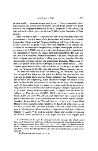 Lucans Caesar in Troja                                       475


zwingensucht - successusurguere
                              suos, instare favori/numinis,                                inpel-
lens quidquid sibi summa petenti/obstaret: so hatte ihn ja wenige Verse zuvor
Lucan in der Eingangscharakteristik (1,148ff.) vorgestellt42. Der gleiche Zug
zeigt sich an dem Gebet, das er an die zum Teil identischen Gottheiten in Troja
richtet.
     Denn wie steht es denn - abgesehen von der schon beleuchteten Bitte um
felices cursus - mit dem Versprechen,Troja wieder aufzubauen und ein neues
trojanisches Volk zu schaffen? Ausgerechnet Caesar soll Trojas Volk wieder er-
 neuern? Auch dies ist purer Hohn, wenn man bedenkt, wie er wahrend der
 Schlacht bei Pharsalos seine Truppen zum grausigen Kampf gegen die Mitbur-
 ger anstachelte (7,550ff.) und sie vor allem die Senatoren niedermetzeln lieB,
 die Lebensader des Reiches, die Organe des Staatswesens (579): >>Der   Adel und
 mit ihm die Ritterschaft, ehrfurchtheischende Gestalten, wurden mit dem
 Stahl bedrangt: manchen Lepidus erschlug man, erschlug manchen Metellus,
 manch einen Corvinus zugleich und angesehenen Torquatus, Manner, die oft
 den Staat geleitet hatten und nach Pompeius an erster Stelle standen ... Hier
 fand der ganze Stolz des Vaterlandes sein Ende: zu Haufen geturmt lagen Lei-
 chen von Patriziern im Gefilde, ohne daB einfache Manner darunter waren.<(
     Der Zerstorer Roms also macht sich anheischig, ein romisches Troja erste-
 hen zu lassen! Sein Gang uber die sparlichen Ruinen des ausgeloschten, von
 Gras und Gestrupp uberwucherten Troja symbolisiert den Niedergang Roms,
 den er durch den Burgerkrieg, durch Pharsalos besiegelt hat. Durch ihn ist
  Rom in eben die Verodung gesunken, die ihm hier in Troja, dem Ausgangs-
  punkt der Geschichte Roms, vor Augen tritt. Lucan macht diesen Zusammen-
  hang deutlith durch die verwandten Schilderungen der Burgerkriegsruinen,die
  er in seinen leidenschaftlichen Reflexionen zu Beginn und am Ende der
  Schlacht bei Pharsalos gibt (7,387ff., 847ff.), ich zitiere beispielsweise die
  Verse 7,391 ff. (die schon AHL 215 f. ahnlich interpretierthat): >>Dannwird der
  ganze stolze Name von Latium blol3e Mar sein: nur mit Miihe werden an staub-
  bedeckten Ruinen Gabii und Veji und Cora zu erkennen sein, ebenso Albas
  Hauser und die Laurentinischen Penaten, odes Land und unbewohnt. ... Es
  war nicht Fraf3der Zeit, der diese Trummer schuf und Geschichtsdenkmaler
  zum Verfall bestimmte: Schuld des Burgerkriegstritt uns in all den verlassenen
  Stadten vor Augeno<43. sind die gleichen Klagen uber den Burgerkrieg, die
                           Es
  er schon in seinem Prooemium (1,24ff.) angestimmt hat: >>Daf3      dagegen jetzt

    42  Der Gedanke, daB die Gunst der Gotter gewissermaJ3enerzwungen oder erkauft werden
 kann, ja daB die Gotter vom Wohlwollen der Menschen abhangig sind, scheint Lucan nicht fremd,
 vgl. 7,113 (siehe oben Anm. 36); 4,122f.; 2,92f.; 5,582f.; 2,651. Caesars Zorn wiegt schwerer als
 der der Gottheiten (3,439). Die Macht der thessalischen Hexen uber die superi ist 6,492 ff. geschil-
 dert. K6nige bringen die miflhiebigenStimmen der Gotter an den OrakelstAttenzum Verstummen
 (5,111ff.).
     43 Die Ubersetzung lehnt sich an EHLERS an.
 