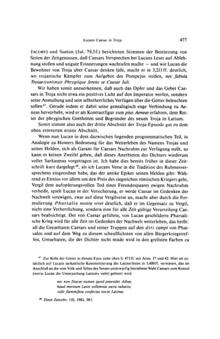 Lucans Caesar in Troja                                  477


JACOBY)   und Sueton (Jul. 79,3 f.) berichteten Stimmen der Besturzung von
Seiten der Zeitgenossen, dal3Caesars Versprechenbei Lucans Leser auf Ableh-
nung stoB3en und ungute Erinnerungen wachrufen mul3te - und wie Lucan die
Bewohner von Troja uber Caesar denken lalt, macht er in 3,211ff. deutlich,
wo trojanische Kampfer zum Aufgebot des Pompejus stoBen, nec fabula
Troiae/continuit Phrygiique ferens se Caesar luli.
    Wir haben somit anzuerkennen, daB auch das Opfer und das Gebet Cae-
sars in Troja nicht etwa ein positives Licht auf den Imperator werfen, sondern
seine AnmaB3ung   und sein selbstherrliches Verfugen uber die Gotter beleuchten
sollen47.    Gerade indem er dabei seine genealogisch            enge Verbindung zu Ae-
neas hervorhebt, wird er als Kontrastfigur zum pius Aeneas erfahren, dem Ret-
ter der phrygischen Gottheiten und Begrunder des neuen Troja in Latium.
      Somit stimmt also auch der dritte Abschnitt der Troja-Episode gut zu dem
oben erorterten ersten Abschnitt.
      Wenn nun Lucan in dem dazwischen liegenden programmatischen Teil, in
Analogie zu Homers Bedeutung fur das Weiterleben des Namens Trojas und
seiner Helden, sich als Garant fur Caesars Nachruhm zur Verfugung stellt, so
kann es keinen Zweifel geben, dal3 dieses Anerbieten des Dichters wiederum
voller Sarkasmus vorgetragen ist. Ich habe dies bereits fruher in dieser Zeit-
schrift kurz dargelegt48, als ich Lucans Verse in die Tradition des Ruhmesver-
 sprechens eingeordnet habe, das der antike Epiker seinen Helden gibt: Wah-
 rend es Ennius vor allem um den Preis des siegreichen romischen Kriegersgeht,
 Vergil dem aufopferungsvollen Tod eines Freundespaares ewigen Nachruhm
 verheiB3t, spielt Lucan in der Versicherung, er werde Caesar im Gedenken der
 Nachwelt verewigen, zwar auf diese Vergilversean, macht aber durch die For-
 mulierung Pharsalia nostra vivet deutlich, daB er im Gegensatz zu Vergil,
 nicht eine Verherrlichung, sondern eine fur alle Zeit gultige Verurteilung Cae-
 sars beabsichtigt. Der von Caesar gefuhrte, von Lucan geschilderte Pharsali-
 sche Krieg wird fur alle Zeit im Gedenken der Nachwelt weiterleben, das heif3t:
  all die Greueltaten Caesars und seiner Truppen auf den diri campi von Phar-
  salos und auf dem Weg zu diesem scheul3lichsten von allen Burgerkriegstref-
  fen, Greueltaten, die der Dichter nicht mude wird in den grellsten Farben zu


     "4 Zur Rolle der Gotter in diesem Epos siehe oben S. 473 ff. mit Anm. 37 und 42. Hier sei zu-
 satzlich auf Lucans sarkastische Kommentierung des Latinerfestes in 5,400ff. verwiesen, das im
 AnschluB an die vom Volk und Teilen des Senats unterwurfig betriebene Wahl Caesars zum Konsul
 (worin Lucan die Unterjochung Latiums sieht) gefeiert wird:

                  nec non Iliacae numen quod praesidet A lbae,
                  haud meritum Latio sollemnia sacra subacto,
                  vidit flammifera confectas nocte Latinas.
     48   Diese Zeitschr. 110, 1982, 98f.
 
