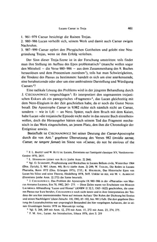 Lucans Caesar in Troja                                       461

1. 961-979 Caesar besichtigt die Ruinen Trojas.
2. 980-986 Lucan verheiB3tsich, seinem Werk und damit auch Caesar ewigen
Nachruhm.
3. 987-999 Caesar opfert den Phrygischen Gottheiten und gelobt eine Neu-
grundung Trojas, wenn sie ihm Erfolg verleihen.
    Der Sinn dieser Troja-Szene ist in der Forschung umstritten: teils findet
man ihre Stellung im Aufbau des Epos problematisch2 (manche wollen sogar
den Mittelteil - die Verse 980-986 - aus dem Zusammenhang des 9. Buches
herauslosen und dem Prooemium zuordnen 3), teils hat man Schwierigkeiten,
die Tendenz des Passus zu bestimmen: handelt es sich um eine anerkennende,
eine herabsetzende oder aber um eine ambivalente Darstellung und Wurdigung
Caesars4?
    Eine radikale Ldsung des Problems wird in der jungsten Behandlung durch
J. CIECHANOWICZ     vorgeschlagen5: Er interpretiert den sogenannten trojani-
schen Exkurs als ein panegyrisches >>Fragmentw6, Lucan gleichzeitig mit
                                                   das
dem Nero-Elogium in der Zeit geschrieben habe, da er noch die Gunst Neros
besaB. Die Apostrophe Caesar in 9,982 richte sich namlich nicht an Caesar,
sondern - wie in 1,41 - an Nero. Spater, nach dem Bruch mit dem Kaiser,
habe Lucan >>die trojanische Episode nicht mehr in das neunte Buch einreihen<<
wollen, doch die Herausgeber hatten nach seinem Tod das Fragment mecha-
nisch in das Werk eingeschoben, an jenem Platz, den ihm die Chronologie der
Ereignisse anwies.
    BeeinfluBt ist CIECHANOWIcz seiner Deutung der Caesar-Apostrophe
                                   bei
 durch die von AHL7 gegebene Ubersetzung des Verses 982 (invidia sacrae,
 Caesar, ne tangere famae) im Sinne von )>Caesar,do not be envious of the

    2 F. L. BASTET und W. RUTZ Lucain, Entretiens sur l'antiquite classique XV, Vandoeuvres-
                                 in:
Geneve 1970, 263 f.
    3 L. HERRMANN (zitiert von RUTZ [siehe Anm. 2] 264).
    4 Vgl. 0. SCHREMPP, Prophezeiung und Ruckschau in Lucans Bellum civile, Winterthur 1964
(Diss. Zurich), S. 90f. (Anm. 44); RUTZ(siehe Anm. 2) 249; W. TASLER, Die Reden in Lucans
Pharsalia, Bonn 1972 (Diss. Erlangen 1971), 27ff.; R. HAUSSLER, Das Historische Epos von
Lucan bis Silius und seine Theorie, Heidelberg 1978, 54ff. Unklar ist mir, wie M. v. ALBRECHT
(Entretiens [siehe Anm. 21 272) die Szene beurteilt.
    S J. CIECHANOWICZ, Das Problem der Apostrophe IX 980-986 in der )>Pharsaliaovon Mar-
cus Annaeus Lucanus, Eos 70, 1982, 265- 275. - Diese Zeilen waren vor Erscheinen von MARION
LAUSBERGS Abhandlung 'Lucan und Homer' (ANRW II 32.3, 1565-1622) geschrieben, die unse-
ren Passus nur kurz beruhrt, CIECHANOWICZ noch nicht kennt und in ihrer Interpretation der Ten-
denz der uns hier interessierenden Verse auf meinem Aufsatz 'Der Ruhm der Dichtung bei Ennius
und seinen Nachfolgern' (diese Zeitschr. 110, 1982, 85-102, bes. 98 f.) fu6t. Die dort gegebene Deu-
tung des Lucanabschnittes war ursprunglich Bestandteil des hier vorgelegten Aufsatzes, der in sei-
nen Grundzugen bereits 1978 im Manuskript voriag.
    6 Vgl. S. 268, 269 mit Anm. 12, 270 mit Anm. 15, 272 mit Anm. 23, 274, 275.
    7 F.
         M. AHL, Lucan. An Introduction, Ithaca 1976, dort S. 219
 