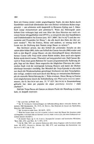 464                                        OTTO ZWIERLEIN



Rom seit Ennius immer wieder angeschlagenen Topik, die dem Ruhm durch
Standbilder und (Grab-)Denkmaler den vom Dichter verliehenen Ruhm entge-
gensetzt - am schonsten wohl dargestellt in Horazens Epilog zum 3. Oden-
buch (exegi monumentum aere perennius9). Wenn das Hektorgrab unter
hohem Gras verborgen liegt und vom Altar des Zeus Herceius nur noch ver-
streute Steine ubriggeblieben sind (975 ff.), so entspricht dies den Standbildern
und Grabdenkmalern bei Ennius (ann. 411f. [404f. SKUTSCHJ1'?) den mo-und
numenta und Pyramiden bei Horaz ',       die alle durch den Zahn der Zeit zer-
stort werden 2. Wie bei Ennius, Horaz und anderen, so vermag auch bei
Lucan nur die Dichtung dem Namen ewige Dauer zu sichern .
    Das Stichwort aevum, das den SchluJ3des preisenden Anrufes an den
vatum labor bildet (981), kehrt am Schluf3des Caesar-Anrufes(986) wieder und
hebt so den Begriff >>ewige  Dauer(( als den Zentralbegriff dieses Abschnittes
heraus: Caesar solle Troja nicht seinen Ruhm neiden, denn auch sein eigener
Ruhm werde durch Lucans 'Pharsalia' auf ewig gesichert sein. DalI Caesars Be-
such in Troja einen guten Rahmen fur Lucans programmatische Aul3erungab-
gibt, liegt auf der Hand. Denn angesichts der klaglichen Uberreste der ruhm-
reichen Stadt wird die verewigende Leistung Homers und damit der Dichter
uberhaupt besonders sinnfallig. Der Mittelteil der Troja-Episode ist also nicht
nur durch die Wiederaufnahme gewichtiger Stichworte mit dem Voraufgehen-
den verfugt, sondern wird auch durch den Bezug zur ennianischen Ruhmesto-
pik als sinnvolle Weiterfuhrung des 1. Teiles erwiesen. Dieser Bezug zu Ennius
wird moglicherweise durch die SchluBstellung von Pharsalia nostra unter-
mauert, die 0. SKUTSCH ann. 3f. V2 (12f. SKUTSCH) Zusammenhang
                           mit                                 in
gebracht    hat: latos per populos res atque poemata             nostra / clara
cluebunt'4
   Dal3 der Troja-Passus als Ganzes an diesem Punkt der Handlung zu stehen
kam, ist doppelt motiviert:



      Vgl. auch Sen. ad Polyb. 18,2.
   10
       Vgl. W. SUERBAUM,Untersuchungen zur Selbstdarstellung alterer romischer Dichter, Hil-
desheim 1968 (Spudasmata. 19), 151ff.; H. HAUSLE,     Das Denkmal als Garant des Nachruhms,
Munchen 1980 (Zetemata. 75).
    " Vgl. SUERBAUM (siehe Anm. 10) 165ff., 325ff.
    12 Wenn bei Lucan silvae steriles   et putres robore trunci die Hauser des Assaracus unter
sich begraben, so erinnert dies an Juvenals sterilis mala robora fici, die einen Grabspruch ver-
nichten konnen (10,142ff.).
    '1 Zu diesem Topos vgl. E. R. CuRrFus, Europaische Literatur und lateinisches Mittelalter,
5Bern 1965, 479f. und Mlat. Jb. 7, 1972, 117ff.
    14 CQ 38, 1944, 79ff.; zur weiteren Diskussion uber dieses Fragment siehe SUFRB3AUM   (oben
Anm. 10) 107ff.; ZWIERLEIN, Hermes 110, 1982, 87ff. und neuerdings den Kommentar von
SKUTSCH S. 167f. (vgl. S. 12).
 