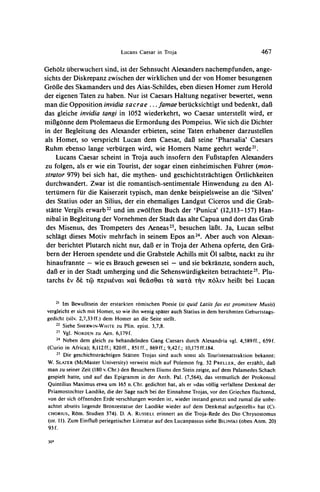 Lucans Caesar in Troja                                      467

GehOlz            sind, ist der Sehnsucht
        uberwuchert                     Alexandersnachempfunden,ange-
sichtsder Diskrepanz
                   zwischender wirklichen dervon Homerbesungenen
                                          und
GroBedes Skamanders des Aias-Schildes,
                     und                  eben diesenHomerzum Herold
der eigenenTatenzu haben.Nur ist CaesarsHaltungnegativer        wenn
                                                        bewertet,
man die Opposition invidia sacrae ... famae berucksichtigt und bedenkt, daB
das gleiche invidiatangi in 1052 wiederkehrt, Caesar unterstelltwird, er
                                               wo
mil3gonne  dem Ptolemaeusdie Ermordung Pompeius.Wie sich die Dichter
                                           des
in der Begleitungdes Alexandererbieten,seine Tatenerhabenerdarzustellen
als Homer, so versprichtLucan dem Caesar,dal3seine 'Pharsalia'Caesars
Ruhm ebenso lange verburgen     wird, wie Homers Name geehrt werde21.
    LucansCaesarscheint in Trojaauch insofernden FuBstapfen       Alexanders
zu folgen, als er wie ein Tourist,der sogar einen einheimischen Fuhrer(mon-
strator979) bei sich hat, die mythen-und geschichtstrachtigen    Ortlichkeiten
durchwandert.   Zwarist die romantisch-sentimentale   Hinwendung den Al-
                                                                   zu
tertumernfur die Kaiserzeit  typisch, man denkebeispielsweise die 'Silven'
                                                               an
des Statiusoder an Silius, der ein ehemaligesLandgutCicerosund die Grab-
statte Vergilserwarb22 im zwolften Buch der 'Punica' (12,113-157)Han-
                        und
 nibalin Begleitung Vornehmen Stadtdas alte Capuaund dort das Grab
                    der            der
 des Misenus, des Trompeters Aeneas23,besuchenlaBt. Ja, Lucan selbst
                               des
 schlagt dieses Motiv mehrfachin seinem Epos an24. Aber auch von Alexan-
 der berichtetPlutarchnicht nur,daBer in Trojader Athenaopferte,den Gra-
 bernder Heroenspendeteund die Grabstele     Achillsmit 01 salbte,nacktzu ihr
 hinaufrannte- wie es Brauchgewesensei - und sie bekranzte,     sondernauch,
 daBer in der Stadt umherging die Sehenswurdigkeiten
                               und                          betrachtete Plu-
                                                                       25.
tarchs tv &e tC nsptIVa1 xaOsdOat
                      v   ai                      tat xatcra tilv iO'kIv     hei3t bei Lucan


    21 Im Bewuf3tsein der erstarkten romischen
                                                     Poesie (si quid Latuis est promittere Musis)
                                                                             fas
vergleicht er sich mit Homer, so wie ihn wenig spater auch Statius in dem beruhmten Geburtstags-
gedicht (silv. 2,7,33 ff.) dem Homer an die Seite stellt.
    22 Siehe SHERWIN-WHITE
                                ZU Plin. epist. 3,7,8.
    2- Vgl. NORDEN zu
                           Aen. 6,179f.
    24 Neben dem gleich zu behandelnden Gang Caesars durch Alexandria vgl. 4,589ff., 659f.
(Curio in Africa); 8,112ff.; 820ff., 851 ff., 869 ff.; 9,42 f.; 10,175ff.184.
    25 Die geschichtstrachtigen Statten
                                           Trojas sind auch sonst als Touristenattraktion bekannt:
W. SLATER (McMaster University) verweist mich auf Polemon frg. 32 PRELLER, der erzahlt, dal
man zu seiner Zeit (180 v. Chr.) den Besuchern Iliums den Stein zeigte, auf dem Palamedes Schach
gespielt hatte, und auf das Epigramm in der Anth. Pal. (7,564), das vermutlich der Prokonsul
Quintilius Maximus etwa um 165 n. Chr. gedichtet hat, als er )>dasvollig verfallene Denkmal der
Priamostochter Laodike, die der Sage nach bei der Einnahme Trojas, vor den Griechen fluchtend,
von der sich offnenden Erde verschlungen worden ist, wieder instand gesetzt und zumal die unbe-
achtet abseits liegende Bronzestatue der Laodike wieder auf dem Denkmal aufgestellth hat (Ci-
CHORIUS,   R6m. Studien 374). D. A. RUSSELL erinnert an die Troja-Rede des Dio Chrysostomus
(or. 11). Zum Einflul3 periegetischer Literatur auf den Lucanpassus siehe BILINSKI(oben Anm. 20)
93 f.

 30*
 