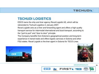 TSCHUDI LOGISTICS   ESCO owns the ship and liner agency Reval Logistik AS, which will be rebranded to Tschudi Logistics in January 2007. Reval Logistik acts as a liner and forwarding agent and offers a high quality transport service for intermodal international and local transport, according to the ”port to port” and ”door to door” principle. The Company benefits from Estonia’s geographical position and long-term experience in transit trade and offers logistic services in Estonia and other FSU states. Reval Logistik is the liner agent in Estonia for TECO Lines.  