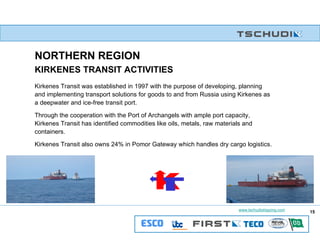 Kirkenes Transit was established in 1997 with the purpose of developing, planning and implementing transport solutions for goods to and from Russia using Kirkenes as a deepwater and ice-free transit port. Through the cooperation with the Port of Archangels with ample port capacity, Kirkenes Transit has identified commodities like oils, metals, raw materials and containers. Kirkenes Transit also owns 24% in Pomor Gateway which handles dry cargo logistics. KIRKENES TRANSIT ACTIVITIES NORTHERN REGION K T 