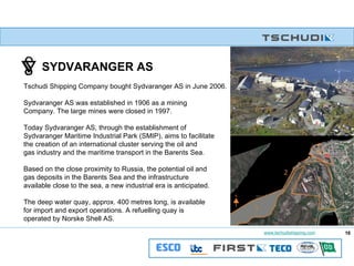 SYDVARANGER AS Tschudi Shipping Company bought Sydvaranger AS in June 2006. Sydvaranger AS was established in 1906 as a mining Company. The large mines were closed in 1997. Today Sydvaranger AS, through the establishment of  Sydvaranger Maritime Industrial Park (SMIP), aims to facilitate  the creation of an international cluster serving the oil and  gas industry and the maritime transport in the Barents Sea.  Based on the close proximity to Russia, the potential oil and gas deposits in the Barents Sea and the infrastructure available close to the sea, a new industrial era is anticipated. The deep water quay, approx. 400 metres long, is available  for import and export operations. A refuelling quay is  operated by Norske Shell AS. 16 