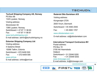 Tschudi Shipping Company AS, Norway PO Box 86 1325 Lysaker, Norway Visiting address: Strandveien 50 1366 Lysaker, Norway Switchboard + 47 67 11 98 80  Fax:    + 47 67 11 98 81 www.tschudishipping.com E-mail address: admin@tschudishipping.no   Rederiet Otto Danielsen A/S Visiting address:  Kongevejen 272A 2830 Virum, Denmark Switchboard + 45 4583 2555 Fax:    + 45 4583 1707 www.ottodanielsen.com E-mail address: od@ottodanielsen.com Estonian Shipping Company Ltd . Visiting address: 4 Sadama Street 15096 Tallinn, Estonia Switchboard: +372 6409 500 Fax:    + 372 6409 595 www.eml.ee E-mail address: online@eml.ee International Transport Contractors BV Postal address: PO Box 19 2100 AA Heemstede Holland Switchboard + 31 23548 5200 Fax:    + 31 23548 5252 www.itctowage.com E-mail address: itc@itctowage.com 19 