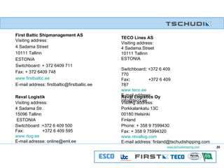 First Baltic Shipmanagement AS Visiting address: 4 Sadama Street 10111 Tallinn ESTONIA Switchboard: + 372 6409 711 Fax: + 372 6409 748 www.firstbaltic.ee E-mail address: firstbaltic@firstbaltic.ee TECO Lines AS Visiting address: 4 Sadama Street 10111 Tallinn ESTONIA  Switchboard :  +372 6 409 770 Fax :  +372 6 409 787 www.teco.ee E-mail address: info@teco.ee Reval Logistik Visiting address: 4 Sadama Str.  15096 Tallinn ESTONIA  Switchboard :+372 6 409 500  Fax:  +372 6 409 595  www.rlog.ee E-mail adresse: online@eml.ee Reval Logistics Oy Visiting address: Porkkalankatu 13C 00180 Helsinki Finland Phone: + 358 9 7599430 Fax: + 358 9 75994320 www.revallog.com E-mail address: finland@tschudishipping.com 20 