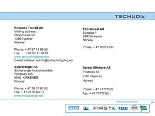 Kirkenes Transit AS Visiting address : Strandveien 50 1366 Lysaker Norway Phone: + 47 67 11 98 80 Fax:  + 47 67 11 98 81 www.tschudishipping.com E-mail address: admin@tschudishipping.no TSC Boreal AS Storgata 4 9900 Kirkenes Norway Phone: + 47 95277308 Sydvaranger AS Sydvaranger Industriområde Postboks 405 9915  KIRKENES Norway Phone: + 47 78 97 03 00 Fax: + 47 78 97 03 01 www.sydvaranger.no   Boreal Offshore AS Postboks 63 9189 Skjervøy Norway Phone: + 47 77777502 Fax: + 47 77777501 