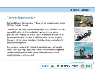Tschudi Shipping Company is aiming to build on more than a hundred years old tradition of direct and active involvement in shipping projects. The company will pursue vessel investments through full or joint ownerships with partners. In all investments Tschudi Shipping Company will participate directly or indirectly with commercial and/or technical management. For company investments, Tschudi Shipping Company will seek to create value by being a dedicated partner, actively contributing to the development of projects and implementation of turn-around and growth strategies, when needed.   Tschudi Shipping today Tschudi Shipping Company and ITC are private companies and owned 100% by Felix H. Tschudi. 
