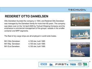 REDERIET OTTO DANIELSEN   Otto Danielsen founded the company in 1944, and Rederiet Otto Danielsen  was managed by the Danielsen family for more than 60 years. The company  was taken over on the 1st April 2005 by Tschudi Shipping Company and the emphasize is commercial management of the groups’ vessels in the smaller  container and MPP segments. The fleet of dry cargo ships are all employed in world wide trades.  M/V Otto Danielsen 4,100 dwt, built 1985  M/V Maj  Danielsen 4,100 dwt, built 1985 M/V Eva Danielsen 4,100 dwt, built 1986 
