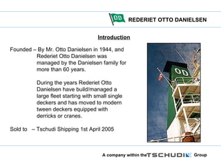 Introduction Founded – By Mr. Otto Danielsen in 1944, and    Rederiet Otto Danielsen was      managed by the Danielsen family for    more than 60 years.    During the years Rederiet Otto    Danielsen have build/managed a    large fleet starting with small single    deckers and has moved to modern    tween deckers equipped with      derricks or cranes. Sold to  – Tschudi Shipping 1st April 2005 
