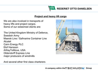 Project and heavy lift cargo We are also involved in transports of heavy lifts and project cargos.  Some of our esteemed clients are:  The United Kingdom Ministry of Defence   Swedish Army  Maersk Line / Safmarine Container Line Alcatel  Cairn Energy PLC  Elof Hansson AWayToMove, USA Oldendorff Express Line major producers of windmills And several other first class charterers 