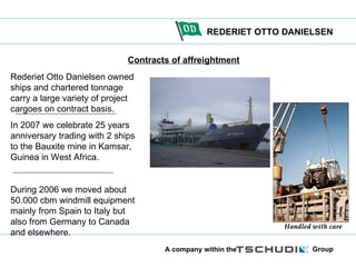 Contracts of affreightment Rederiet Otto Danielsen owned ships and chartered tonnage carry a large variety of project cargoes on contract basis. In 2007 we celebrate 25 years  anniversary trading with 2 ships to the Bauxite mine in Kamsar, Guinea in West Africa. During 2006 we moved about 50.000 cbm windmill equipment mainly from Spain to Italy but also from Germany to Canada and elsewhere. 