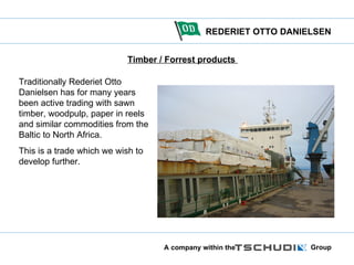 Timber / Forrest products  Traditionally Rederiet Otto Danielsen has for many years been active trading with sawn timber, woodpulp, paper in reels and similar commodities from the Baltic to North Africa. This is a trade which we wish to develop further. 
