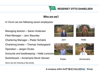 Who are we? In Virum we are following seven employees: Managing director – Søren Andersen Fleet Manager – Jørn Staureby Chartering Manager – Peder Schalck Chartering broker – Thomas Vestergaard Operation – Jørgen Grube Accounts and bookkeeping – Helle Lorenzen Switchboard – Annemarie Munk Hansen Jørn  Helle Peder   Annemarie Sorry we are missing a few photo. 