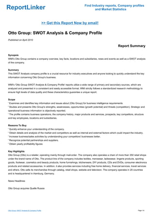 Find Industry reports, Company profiles
ReportLinker                                                                       and Market Statistics



                                              >> Get this Report Now by email!

Otto Group: SWOT Analysis & Company Profile
Published on April 2010

                                                                                                              Report Summary

Synopsis
WMI's Otto Group contains a company overview, key facts, locations and subsidiaries, news and events as well as a SWOT analysis
of the company.


Summary
This SWOT Analysis company profile is a crucial resource for industry executives and anyone looking to quickly understand the key
information concerning Otto Group's business.


WMI's 'Otto Group SWOT Analysis & Company Profile' reports utilize a wide range of primary and secondary sources, which are
analyzed and presented in a consistent and easily accessible format. WMI strictly follows a standardized research methodology to
ensure high levels of data quality and these characteristics guarantee a unique report.


Scope
' Examines and identifies key information and issues about (Otto Group) for business intelligence requirements
' Studies and presents Otto Group's strengths, weaknesses, opportunities (growth potential) and threats (competition). Strategic and
operational business information is objectively reported.
' The profile contains business operations, the company history, major products and services, prospects, key competitors, structure
and key employees, locations and subsidiaries.


Reasons To Buy
' Quickly enhance your understanding of the company.
' Obtain details and analysis of the market and competitors as well as internal and external factors which could impact the industry.
' Increase business/sales activities by understanding your competitors' businesses better.
' Recognize potential partnerships and suppliers.
' Obtain yearly profitability figures


Key Highlights
Otto Group (Otto) is a retailer, operating mainly through mail-order. The company also operates a chain of more than 350 retail shops
under the brand name of Otto. The product line of the company includes textiles, menswear, ladieswear, lingerie products, sporting
goods, footwear, cosmetics and beauty products, home furnishings, kitchenware, DIY products, CDs and DVDs, consumer electronics
products and related accessories. In addition, it also provides services including free home delivery, financial services, travel services
and others. Otto sells its merchandise through catalog, retail shops, website and television. The company operates in 20 countries
and is headquartered in Hamburg, Germany.


News Headlines


Otto Group acquires Quelle Russia




Otto Group: SWOT Analysis & Company Profile                                                                                      Page 1/4
 
