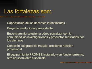 Las fortalezas son: Capacitación de los docentes intervinientes  Proyecto institucional preexistente Encontraron  la solución a cómo socializar con la comunidad las investigaciones y productos realizados por los alumnos  Cohesión del grupo de trabajo, excelente relación profesional El equipamiento PROMSE instalado y en funcionamiento, otro equipamiento disponible 