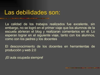 Las debilidades son: La calidad de los trabajos realizados fue excelente, sin embargo, no se logró  en el primer viaje que los alumnos de la escuela abrieran el blog y realizaran comentarios en él. Lo esperan lograr en el siguiente viaje, tanto con los alumnos, como con los padres y los docentes El desconocimiento de los docentes en herramientas de producción y web 2.0 ¡El aula ocupada siempre! 