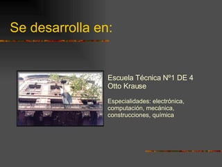 Se desarrolla en: Escuela Técnica Nº1 DE 4 Otto Krause Especialidades: electrónica, computación, mecánica, construcciones, química 