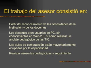 El trabajo del asesor consistió en: Partir del reconocimiento de las necesidades de la institución y de los docentes.  Los docentes eran usuarios de PC, sin conocimientos en Web 2.0, ni cómo realizar un anclaje pedagógico de las TIC.  Las aulas de computación están mayoritariamente ocupadas por la especialidad Realizar asesorías pedagógicas y seguimiento 