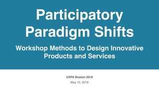 Participatory
Paradigm Shifts
Workshop Methods to Design Innovative
Products and Services
UXPA Boston 2018
May 10, 2018
 