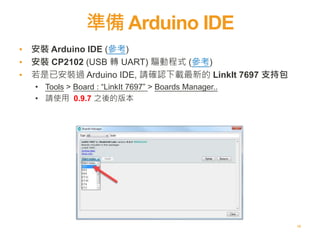 準備 Arduino IDE
10
▪ 安裝 Arduino IDE (參考)
▪ 安裝 CP2102 (USB 轉 UART) 驅動程式 (參考)
▪ 若是已安裝過 Arduino IDE, 請確認下載最新的 LinkIt 7697 支持包
• Tools > Board : “LinkIt 7697” > Boards Manager..
• 請使用 0.9.7 之後的版本
 