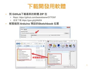 下載開發用軟體
11
▪ 到 GitHub下載最新的軟體 ZIP 包
• Repo: https://github.com/bearwbearw/OTTO97
• 直接下載 https://goo.gl/g3AbD4
▪ 解壓縮到 Arduino 預設的Sketchbook 位置
解壓縮放過去
 