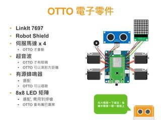 OTTO 電子零件
▪ LinkIt 7697
▪ Robot Shield
▪ 伺服馬達 x 4
• OTTO 才會動
▪ 超音波
• OTTO 才有眼睛
• OTTO 可以測前方距離
▪ 有源蜂鳴器
• 選配
• OTTO 可以唱歌
▪ 8x8 LED 矩陣
• 選配, 需用到焊槍
• OTTO 會有嘴巴圖案
先大概看一下接法。後
續步驟會一個一個接上
 