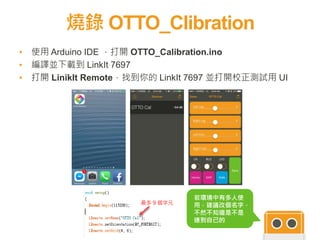 燒錄 OTTO_Clibration
17
▪ 使用 Arduino IDE ，打開 OTTO_Calibration.ino
▪ 編譯並下載到 LinkIt 7697
▪ 打開 LinikIt Remote，找到你的 LinkIt 7697 並打開校正測試用 UI
若環境中有多人使
用，建議改個名字，
不然不知道是不是
連到自己的
最多 9 個字元
 