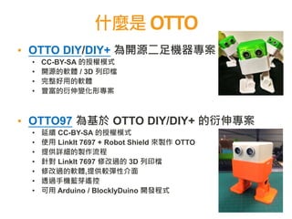什麼是 OTTO
2
▪ OTTO DIY/DIY+ 為開源二足機器專案
• CC-BY-SA 的授權模式
• 開源的軟體 / 3D 列印檔
• 完整好用的軟體
• 豐富的衍伸變化形專案
▪ OTTO97 為基於 OTTO DIY/DIY+ 的衍伸專案
• 延續 CC-BY-SA 的授權模式
• 使用 LinkIt 7697 + Robot Shield 來製作 OTTO
• 提供詳細的製作流程
• 針對 LinkIt 7697 修改過的 3D 列印檔
• 修改過的軟體,提供較彈性介面
• 透過手機藍芽遙控
• 可用 Arduino / BlocklyDuino 開發程式
 