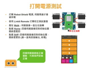打開電源測試
▪ 打開 Robot Shield 電源, 伺服馬達才會
被供電
▪ 使用 LinkIt Remote 打開校正測試畫面
▪ 壓住 Walk : 伺服器會一直左右旋轉
▪ 點選 Home :四個伺服器會回到初始位置，
關節是鬆的
▪ 點選 Stiff :四個伺服器會回到初始位置，
關節是緊的 (會一直有訊號輸出, 耗電)
- +s s + -
往左為開
四個伺服器都能正確
運動，代表我們安裝
正確
 