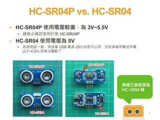 HC-SR04P vs. HC-SR04
22
▪ HC-SR04P 使用電壓較廣，為 3V~5.5V
• 請務必確認使用的是 HC-SR04P
▪ HC-SR04 使用電壓為 5V
• 若誤用這一個，有接著 USB 電源 (5V) 時是可以用，但拔掉後用電池供電
(3.7~4.2V) 就無法驅動了
兩種正面都是寫
HC-SR04 喔
 