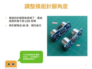 調整模組針腳角度
23
▪ 模組的針腳原始是朝下，最後
組裝時會卡到 LED 矩陣
▪ 將針腳彎成 90 度，朝向後方
可以把模組的針腳靠
在桌上，往旁邊施力
就會整排彎曲了
 