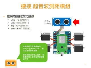 連接 超音波測距模組
24
▪ 依照右圖的方式接線
• VCC : P2 的電源 (+)
• GND : P2 的接地 (-)
• Trig : P2 的訊號 (S)
• Echo : P3 的 訊號 (S)
這模組的正反面都有印
VCC/Trig/Echo/GND，若
沒注意很容易接錯
請務必確認接線正確性，若
發燙則馬上拔掉再次確認接
線方式
 