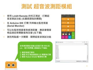 測試 超音波測距模組
25
▪ 使用 LinkIt Remote 的校正測試，打開超
音波測試功能 (右圖箭頭指的開關)
▪ 在 Arduino IDE 打開 列埠輸出監控視窗
(Serial Monitor)
▪ 可以在監控視窗看到感測距離，應該會隨著
物品接近移開數值有改變 (右下圖)
▪ 測完再點選一次開關，關閉超音波測試功能
若有東西靠近但輸出訊號只有 999.00
cm，表示有問題, 請確認以下幾點:
1. 確認接線正確性
2. 確認 校正測試畫面的 US 開關有打開
2. 確認 Robot Shield 電源有打開
 