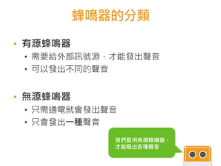 蜂鳴器的分類
我們是用有源蜂鳴器，
才能唱出各種聲音
▪ 有源蜂鳴器
• 需要給外部訊號源，才能發出聲音
• 可以發出不同的聲音
▪ 無源蜂鳴器
• 只需通電就會發出聲音
• 只會發出一種聲音
 