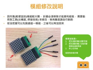 模組修改說明
▪ 因市售(較便宜的)模組較大顆， 針腳必須移除才能順利組裝， 需要動
用到工具(尖嘴鉗, 焊接技術) 來修改，稍有難度請自行斟酌
▪ 若沒把握可以先跳過這一模組，之後可以再加回來
簡單說就是~
1. 把左邊的輸出腳切掉
2. 把右邊的輸入的針腳
移除並解焊掉
3. 焊上杜邦線
後面有詳細步驟
 