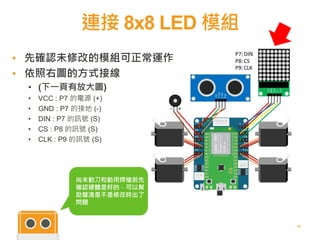 連接 8x8 LED 模組
32
▪ 先確認未修改的模組可正常運作
▪ 依照右圖的方式接線
• (下一頁有放大圖)
• VCC : P7 的電源 (+)
• GND : P7 的接地 (-)
• DIN : P7 的訊號 (S)
• CS : P8 的訊號 (S)
• CLK : P9 的訊號 (S)
尚未動刀和動用焊槍前先
確認硬體是好的，可以幫
助釐清是不是修改時出了
問題
 
