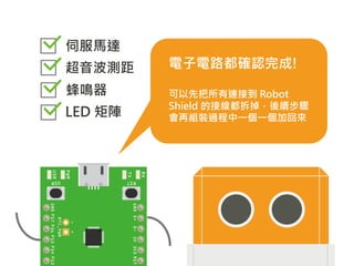 電子電路都確認完成!
可以先把所有連接到 Robot
Shield 的接線都拆掉，後續步驟
會再組裝過程中一個一個加回來
伺服馬達
超音波測距
蜂鳴器
LED 矩陣
 