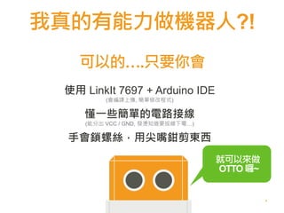我真的有能力做機器人?!
4
使用 LinkIt 7697 + Arduino IDE
(會編譯上傳, 簡單修改程式)
懂一些簡單的電路接線
(能分出 VCC / GND, 發燙知道要拔線下電…)
手會鎖螺絲，用尖嘴鉗剪東西
可以的….只要你會
就可以來做
OTTO 囉~
 
