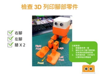檢查 3D 列印腳部零件
40
右腳
左腳
腿 X 2 注意事項 :
1. 兩隻腿長得一樣
2. 腳的方向千萬不要弄錯，
沒有洞的那面朝前面
3. 怕弄錯的話，分好後可
以暫時貼的標籤紙
 