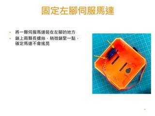 固定左腳伺服馬達
42
▪ 將一顆伺服馬達裝在左腳的地方
▪ 鎖上兩顆長螺絲，稍微鎖緊一點，
確定馬達不會搖晃
 