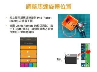 調整馬達旋轉位置
▪ 將左腳伺服馬達連接到 P15 (Robot
Shield) 左邊最下面
▪ 使用 LinkIt Remote 的校正測試，點
一下 Stiff (僵直)，讓伺服器進入起始
位置且不會隨意轉動
 