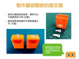 製作腿部關節的固定器
▪ 使用尖嘴鉗修剪旋臂，剛好可以
卡進腿部的卡榫 (右圖)
▪ 確保旋臂接馬達的平面要盡量水
平 (下圖)
44
注意事項 :
腿部關節的是否組裝的
水平且強固, 對 OTTO
是否能走得直會有很大
的影響
 