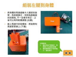 組裝左腿到身體
46
▪ 將身體的馬達齒輪卡入腿部的旋
臂，角度盡量正。但因為齒輪齒
紋的關係, 不一定會非常正，之
後可以再用軟體調整 (右圖)
▪ 鎖上馬達付的短螺絲，將旋臂和
馬達緊緊鎖上 (下圖)
46
注意事項 :
1. 腿的前後不要裝反，有
兩個小孔的面向前面
2. 螺絲要鎖緊但不要用蠻
力，避免滑牙
 