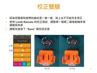 校正雙腿
50
左腿
右腿
校正前 校正後
▪ 因為伺服器和旋臂的齒紋是一齒一齒，裝上去不可能完全很正
▪ 使用 LinkIt Remote 的校正測試，調整第一個第二個捲動軸來微
調腿部角度
▪ 調整完後按下 “Save” 儲存設定值
 