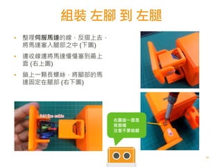 組裝 左腳 到 左腿
54
▪ 整理伺服馬達的線，反摺上去，
將馬達塞入腿部之中 (下圖)
▪
▪ 邊收線邊將馬達慢慢塞到最上
面 (右上圖)
▪
▪ 鎖上一顆長螺絲，將腳部的馬
達固定在腿部 (右下圖)
5454
右圖這一面是
背面喔
注意不要裝錯
 